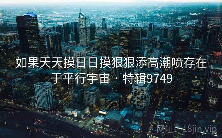 如果天天摸日日摸狠狠添高潮喷存在于平行宇宙 · 特辑9749 如果天天摸日日摸狠狠添高潮喷存在于平行宇宙 · 特辑9749