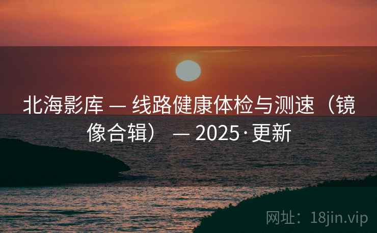 北海影库 — 线路健康体检与测速(镜像合辑) — 2025·更新 北海影库 — 线路健康体检与测速(镜像合辑) — 2025·更新