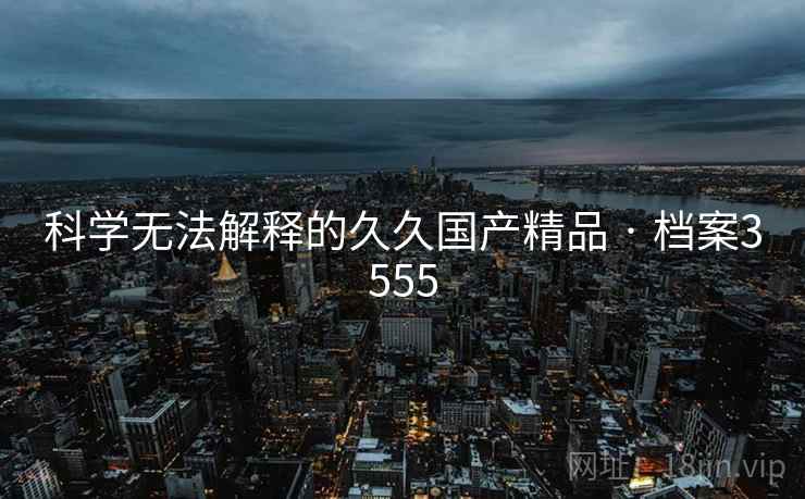 科学无法解释的久久国产精品 · 档案3555 科学无法解释的久久国产精品 · 档案3555