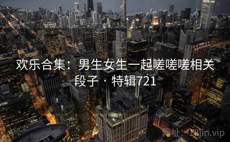 欢乐合集：男生女生一起嗟嗟嗟相关段子 · 特辑721