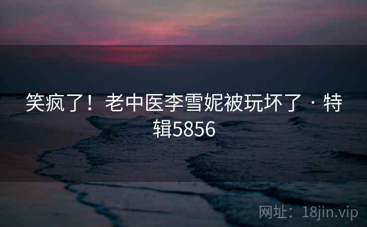 笑疯了！老中医李雪妮被玩坏了 · 特辑5856