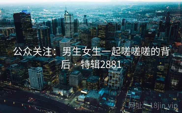 公众关注：男生女生一起嗟嗟嗟的背后 · 特辑2881