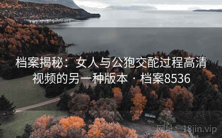 档案揭秘：女人与公狍交酡过程高清视频的另一种版本 · 档案8536