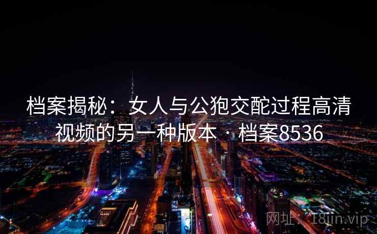 档案揭秘：女人与公狍交酡过程高清视频的另一种版本 · 档案8536