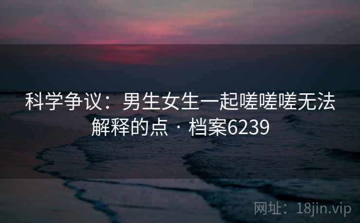 科学争议：男生女生一起嗟嗟嗟无法解释的点 · 档案6239